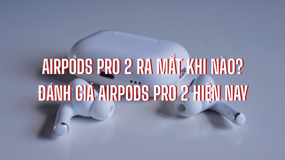 AirPods Pro 2 ra mắt khi nào? Đánh giá AirPods Pro 2 hiện nay
