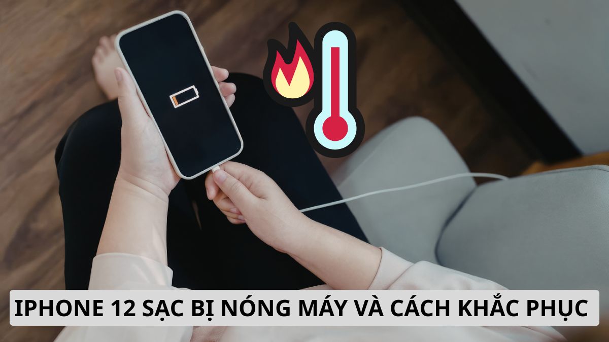 iPhone 12 sạc bị nóng máy do đâu? Cách khắc phục hiệu quả