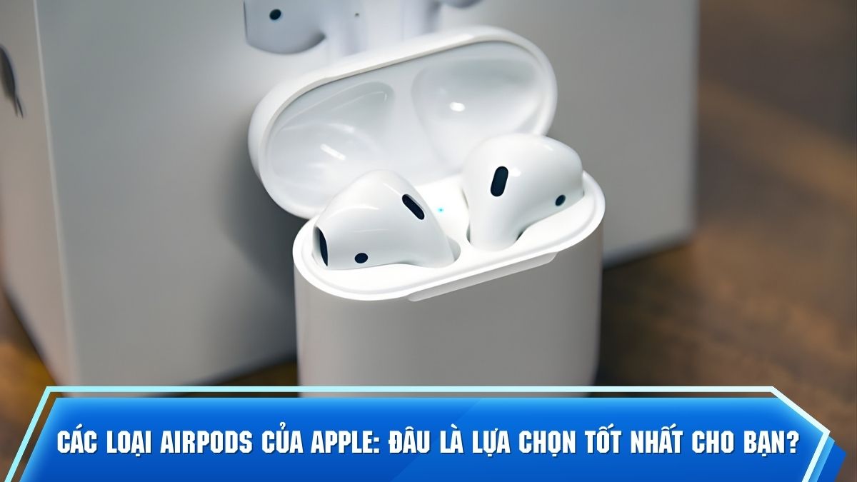 Các loại AirPods của Apple: Đâu là lựa chọn tốt nhất cho bạn?