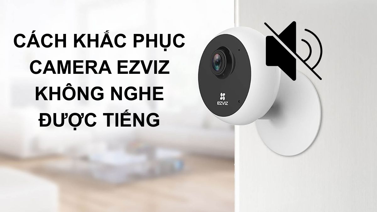 Tại sao Camera Ezviz không nghe được tiếng? Cách khắc phục
