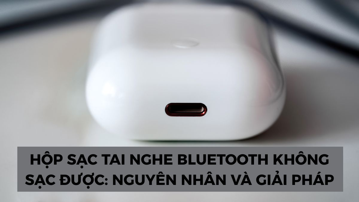 Hộp sạc tai nghe Bluetooth không sạc được: Nguyên nhân và Giải pháp