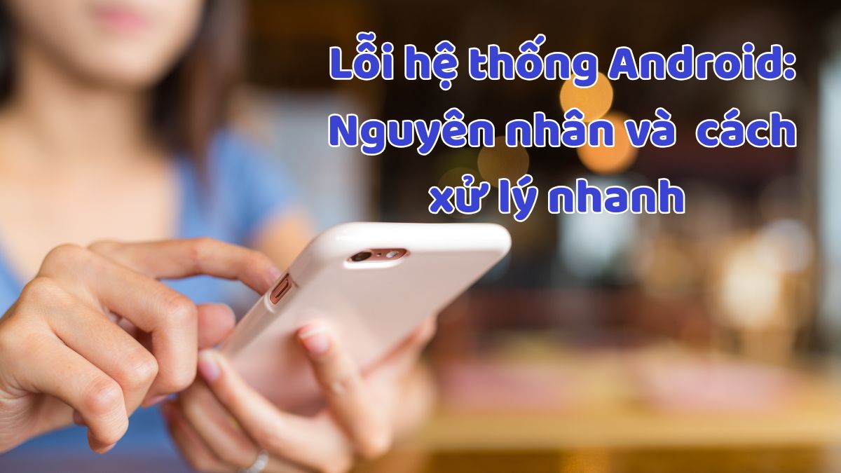 Lỗi hệ thống Android: Nguyên nhân và 6 cách xử lý nhanh
