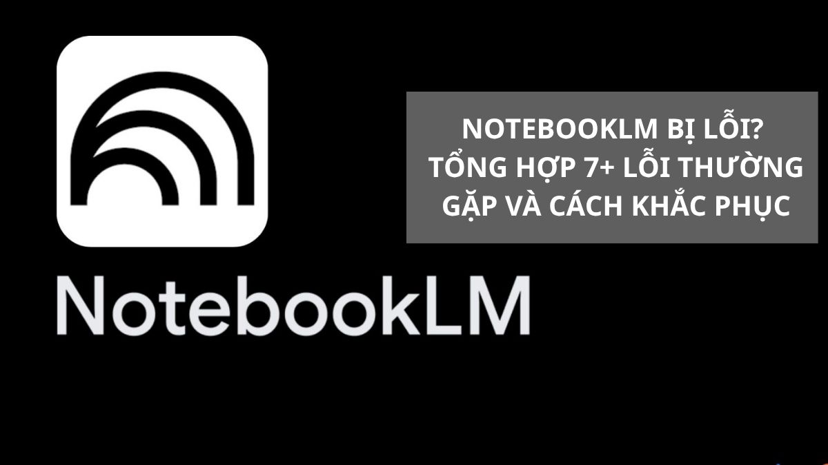 NotebookLM Bị Lỗi? Tổng Hợp 7+ Lỗi Thường Gặp Và Cách Khắc Phục