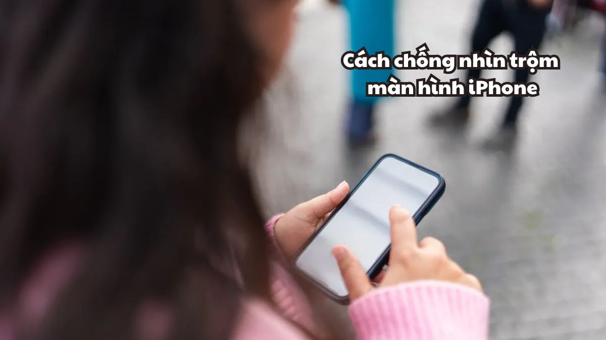 Cách chống nhìn trộm màn hình iPhone hiệu quả, bảo vệ quyền riêng tư