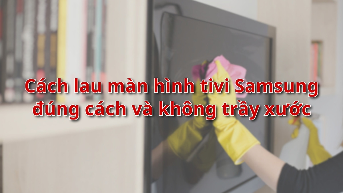 Cách lau màn hình tivi Samsung đúng cách và không trầy xước