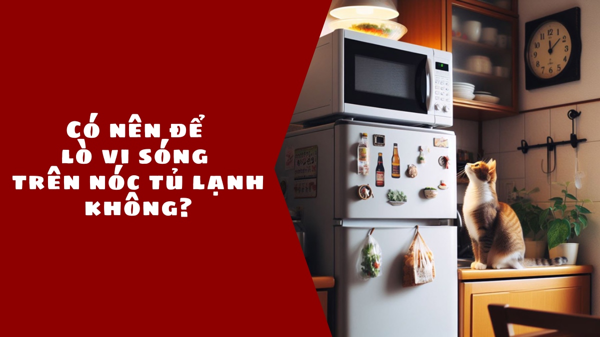 Có nên để lò vi sóng trên nóc tủ lạnh không?