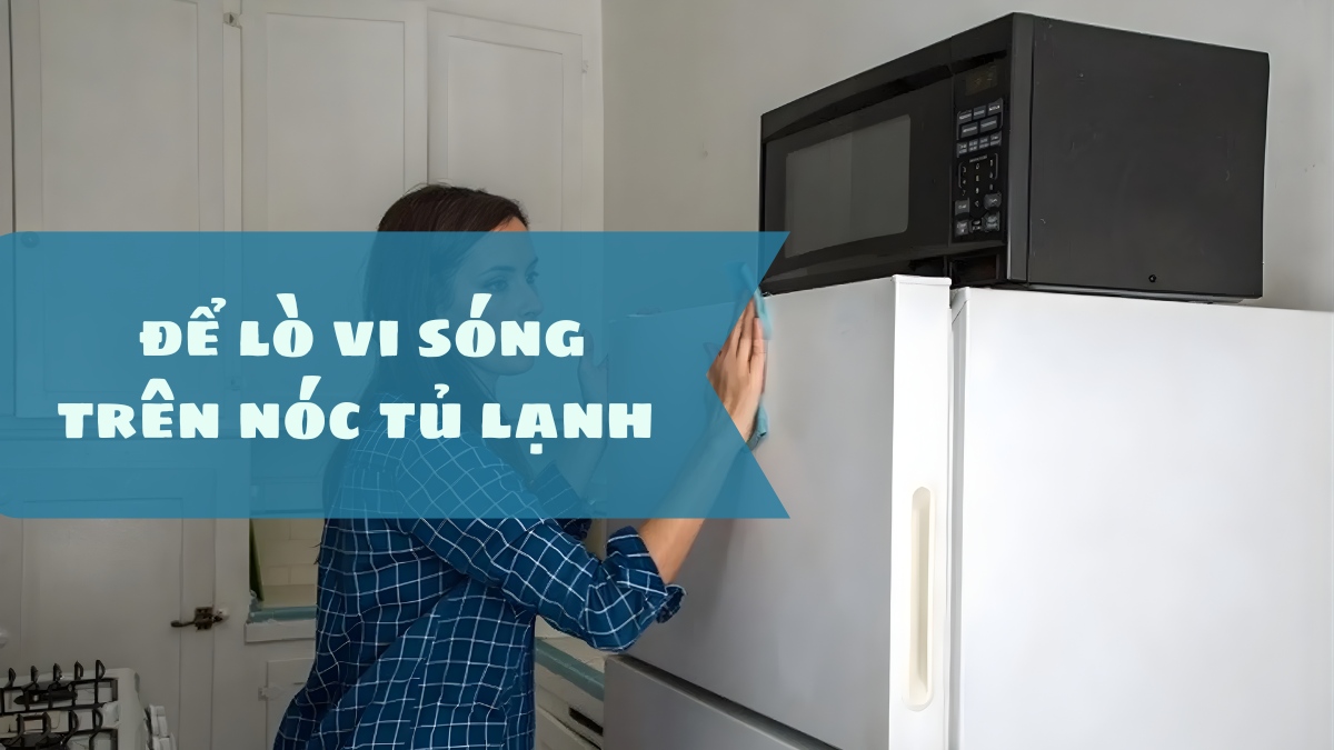 Có nên để lò vi sóng trên nóc tủ lạnh không? Những điều cần biết