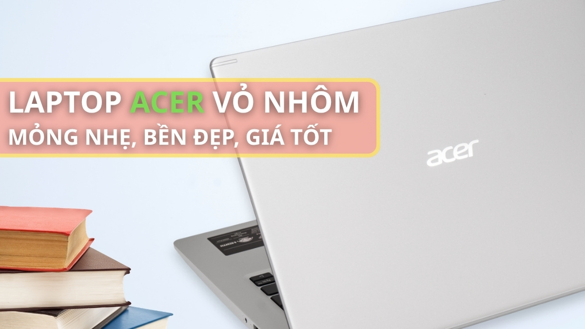 Top 5+ laptop Acer vỏ nhôm mỏng nhẹ, bền đẹp giá tốt 2026