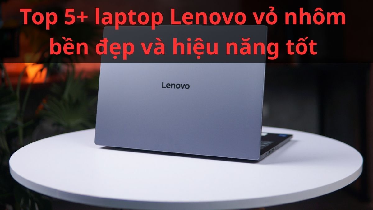 Top 5+ laptop Lenovo vỏ nhôm bền đẹp và hiệu năng tốt 2026