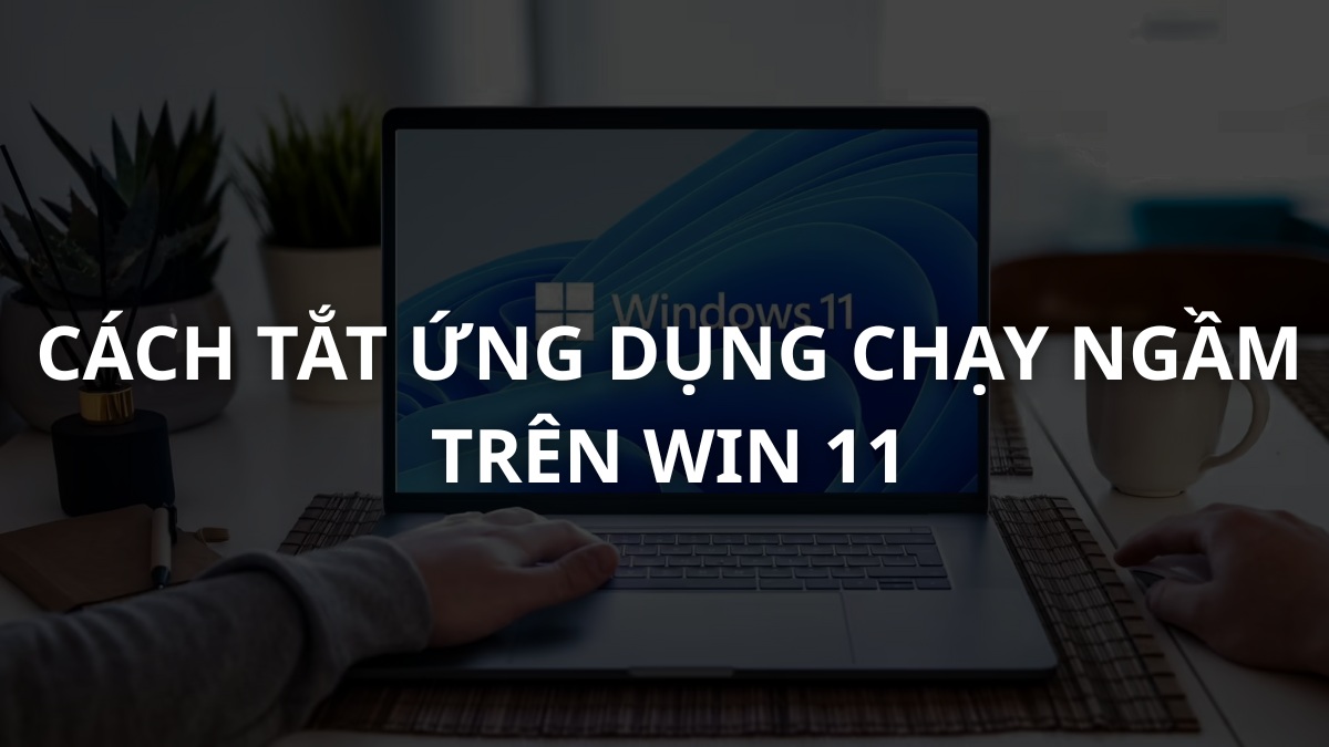 Cách tắt ứng dụng chạy ngầm Win 11 giúp máy chạy mượt hơn