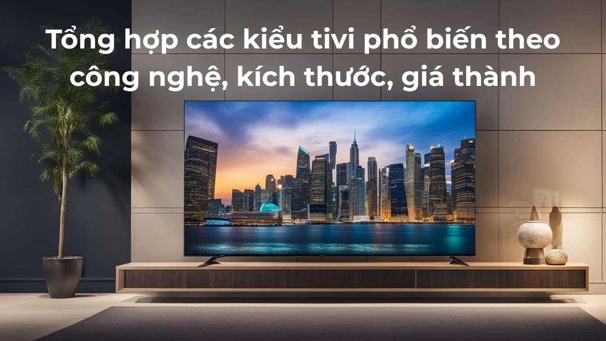 Tổng hợp các kiểu tivi phổ biến theo công nghệ, kích thước, giá thành
