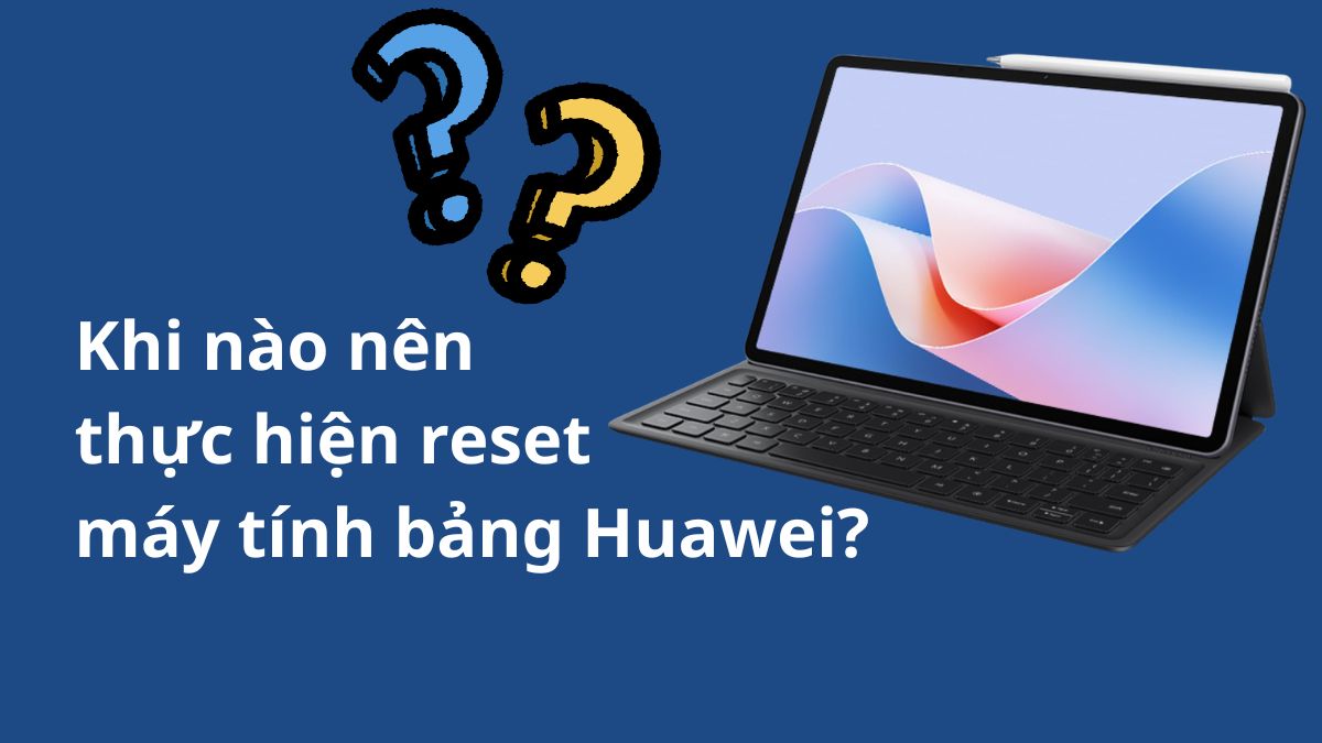 Khi nào nên thực hiện reset máy tính bảng Huawei