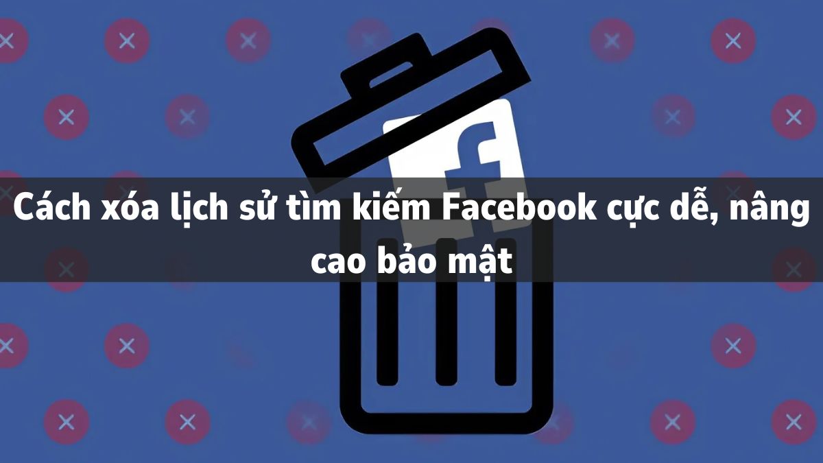 Cách xóa lịch sử tìm kiếm Facebook cực dễ, nâng cao bảo mật