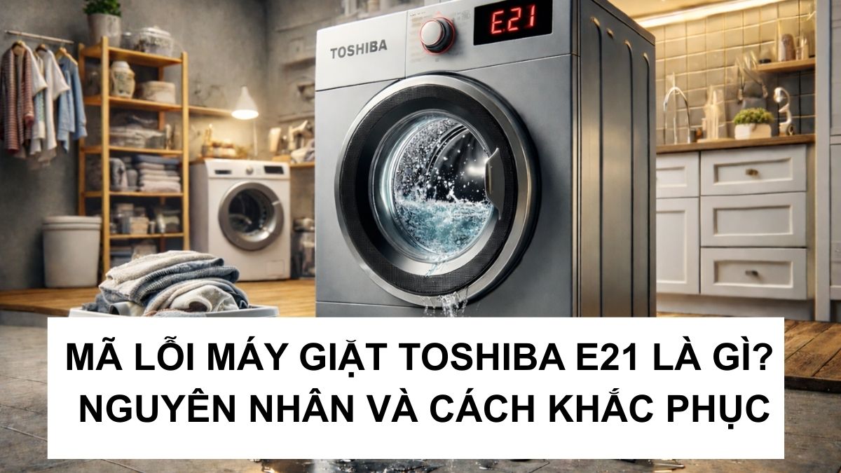 Mã lỗi máy giặt Toshiba E21 là gì? Nguyên nhân và cách khắc phục