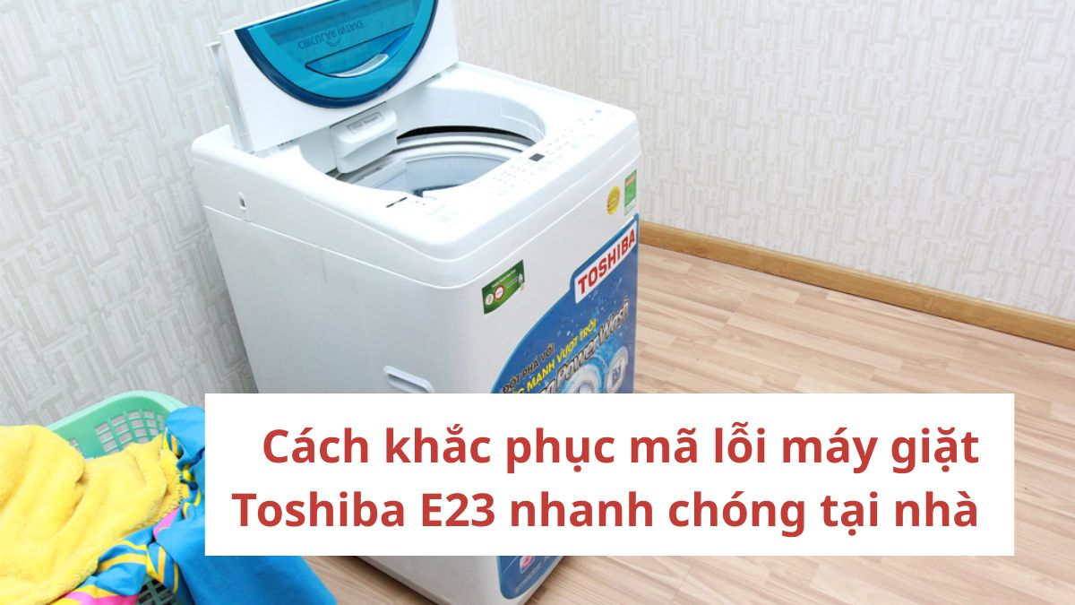 Cách khắc phục mã lỗi máy giặt Toshiba E23 nhanh chóng tại nhà